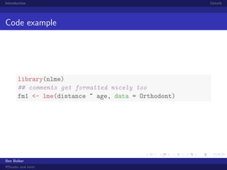 Introduction

Code example

library(nlme)
## comments get formatted nicely too
fm1 <- lme(distance ~ age, data = Orthodont)

Ben Bolker
RStudio and knitr

Details

 