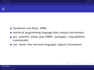 Introduction

Details

R

Gentleman and Ihaka, 1990s
statistical programming language/data analysis environment
pro: powerful, widely used (3000+ packages), cross-platform,
customizable
con: slower than low-level languages; organic/inconsistent

Ben Bolker
RStudio and knitr

 