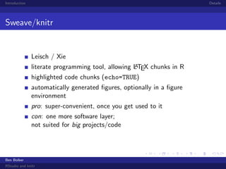 Introduction

Details

Sweave/knitr

Leisch / Xie
A
literate programming tool, allowing LTEX chunks in R
highlighted code chunks (echo=TRUE)

automatically generated ﬁgures, optionally in a ﬁgure
environment
pro: super-convenient, once you get used to it
con: one more software layer;
not suited for big projects/code

Ben Bolker
RStudio and knitr

 