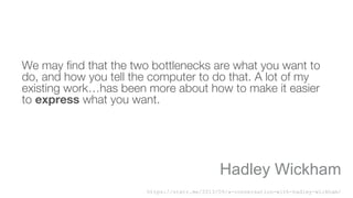 We may find that the two bottlenecks are what you want to
do, and how you tell the computer to do that. A lot of my
existing work…has been more about how to make it easier
to express what you want.
Hadley Wickham
https://statr.me/2013/09/a-conversation-with-hadley-wickham/