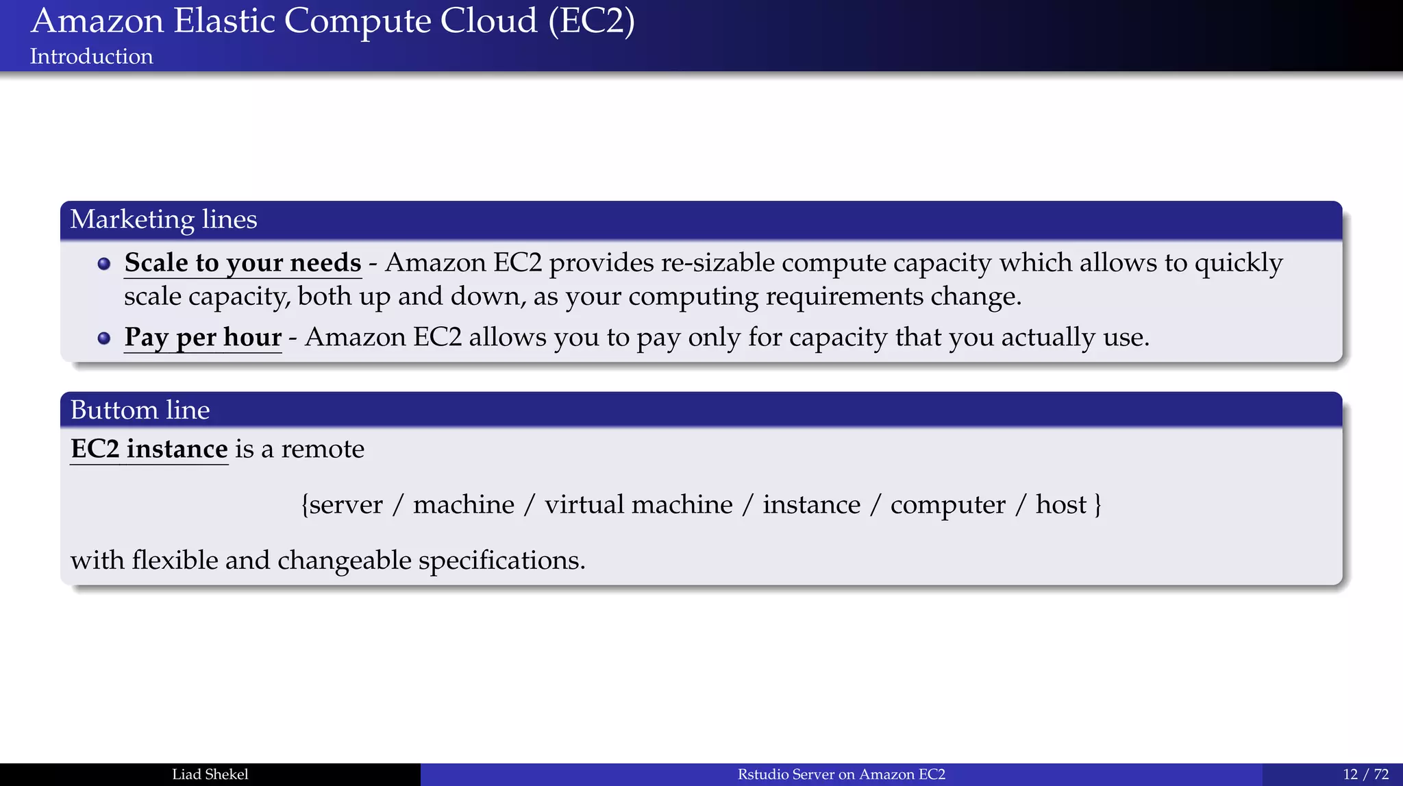 Amazon Elastic Compute Cloud (EC2)
Introduction
Marketing lines
Scale to your needs - Amazon EC2 provides re-sizable compute capacity which allows to quickly
scale capacity, both up and down, as your computing requirements change.
Pay per hour - Amazon EC2 allows you to pay only for capacity that you actually use.
Buttom line
EC2 instance is a remote
{server / machine / virtual machine / instance / computer / host }
with ﬂexible and changeable speciﬁcations.
Liad Shekel Rstudio Server on Amazon EC2 12 / 72
 