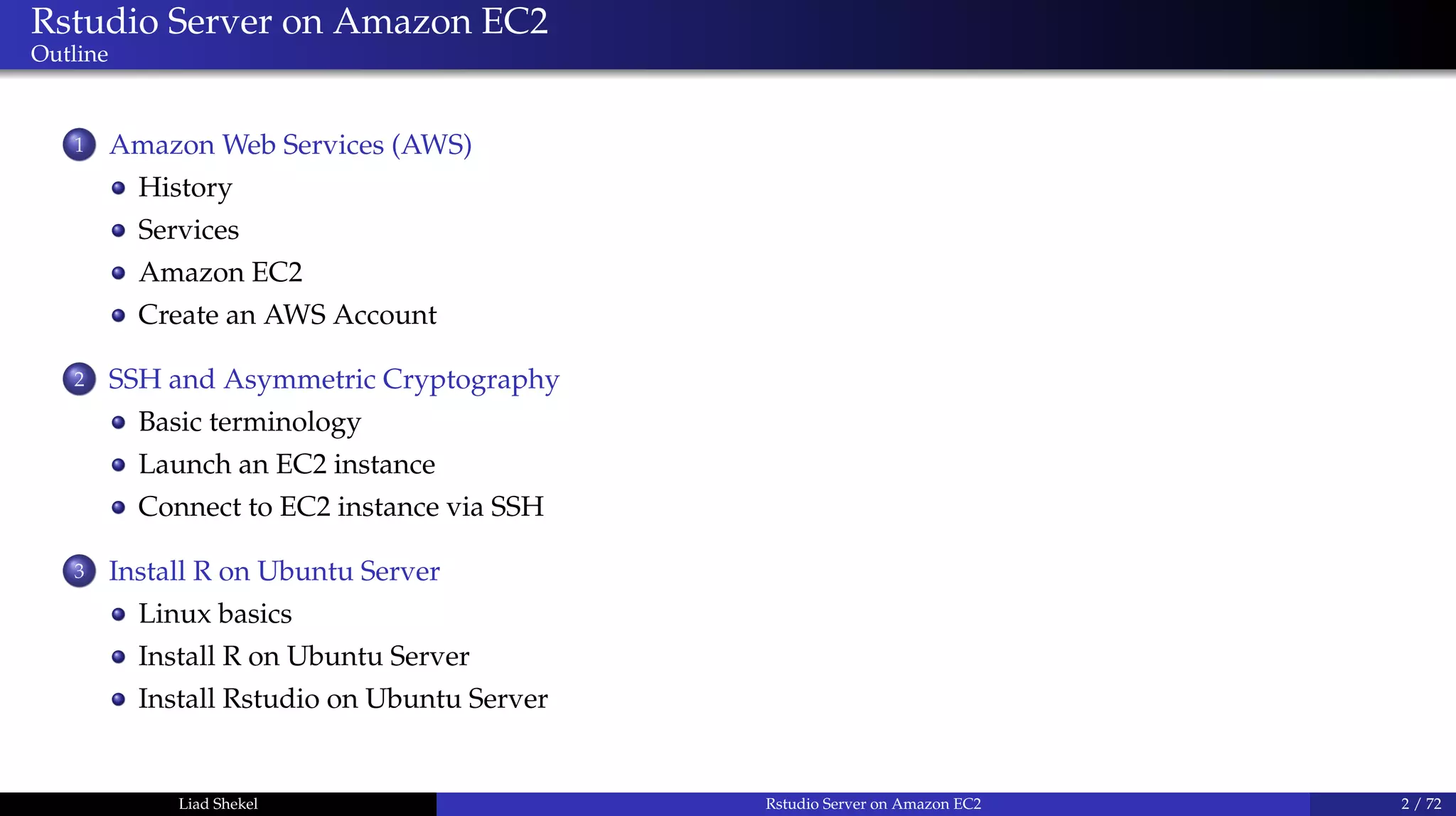 Rstudio Server on Amazon EC2
Outline
1 Amazon Web Services (AWS)
History
Services
Amazon EC2
Create an AWS Account
2 SSH and Asymmetric Cryptography
Basic terminology
Launch an EC2 instance
Connect to EC2 instance via SSH
3 Install R on Ubuntu Server
Linux basics
Install R on Ubuntu Server
Install Rstudio on Ubuntu Server
Liad Shekel Rstudio Server on Amazon EC2 2 / 72
 