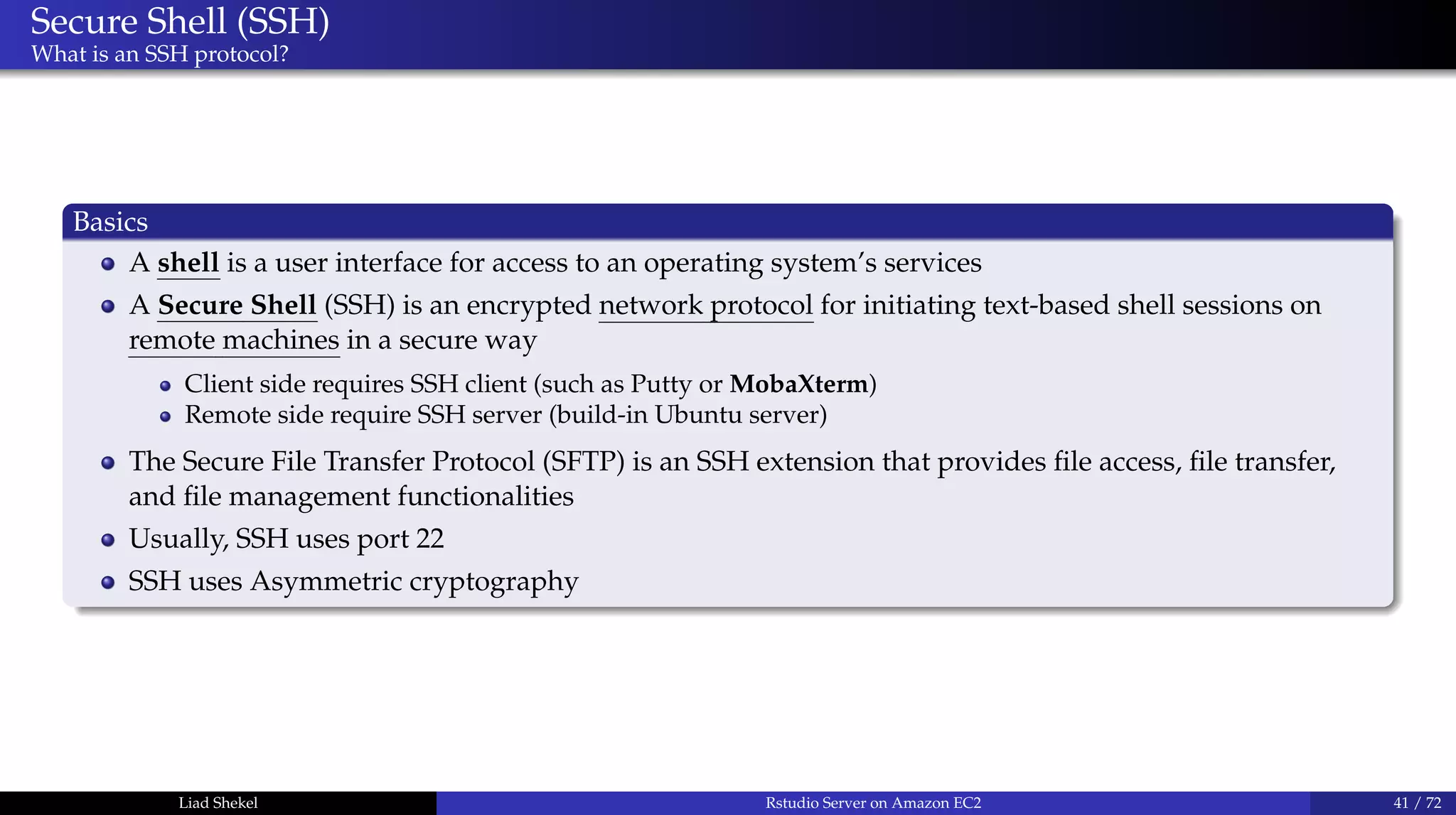 Secure Shell (SSH)
What is an SSH protocol?
Basics
A shell is a user interface for access to an operating system’s services
A Secure Shell (SSH) is an encrypted network protocol for initiating text-based shell sessions on
remote machines in a secure way
Client side requires SSH client (such as Putty or MobaXterm)
Remote side require SSH server (build-in Ubuntu server)
The Secure File Transfer Protocol (SFTP) is an SSH extension that provides ﬁle access, ﬁle transfer,
and ﬁle management functionalities
Usually, SSH uses port 22
SSH uses Asymmetric cryptography
Liad Shekel Rstudio Server on Amazon EC2 41 / 72
 