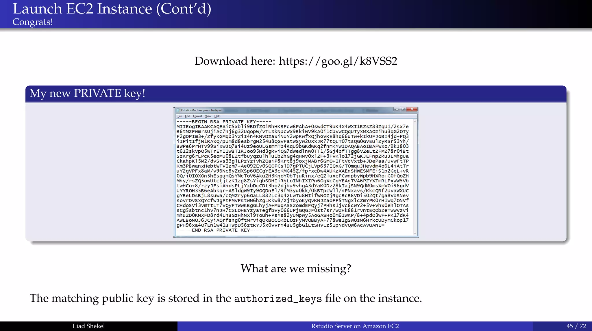 Launch EC2 Instance (Cont’d)
Congrats!
Download here: https://goo.gl/k8VSS2
My new PRIVATE key!
What are we missing?
The matching public key is stored in the authorized_keys ﬁle on the instance.
Liad Shekel Rstudio Server on Amazon EC2 45 / 72
 