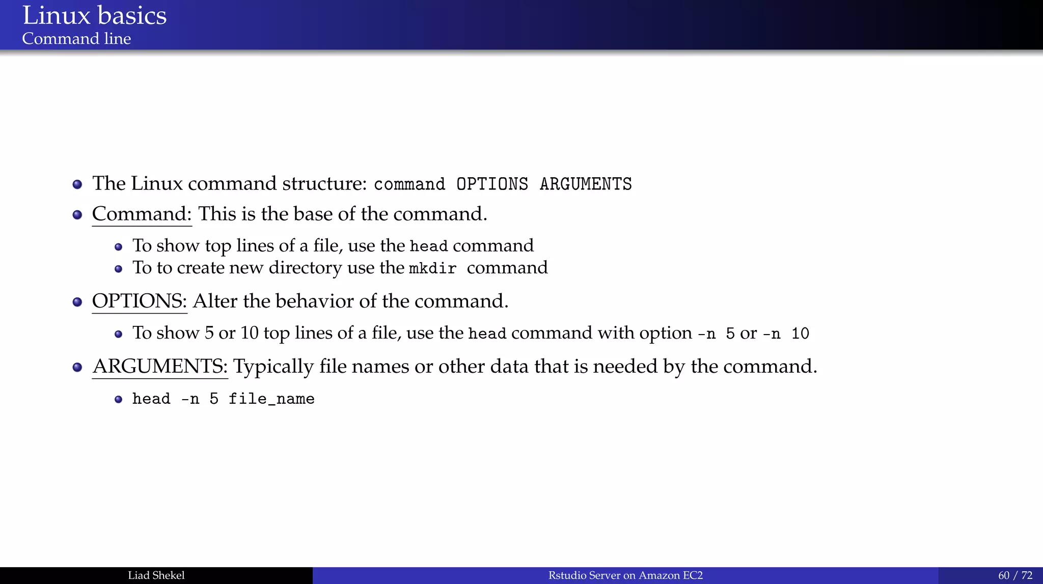 Linux basics
Command line
The Linux command structure: command OPTIONS ARGUMENTS
Command: This is the base of the command.
To show top lines of a ﬁle, use the head command
To to create new directory use the mkdir command
OPTIONS: Alter the behavior of the command.
To show 5 or 10 top lines of a ﬁle, use the head command with option -n 5 or -n 10
ARGUMENTS: Typically ﬁle names or other data that is needed by the command.
head -n 5 file_name
Liad Shekel Rstudio Server on Amazon EC2 60 / 72
 