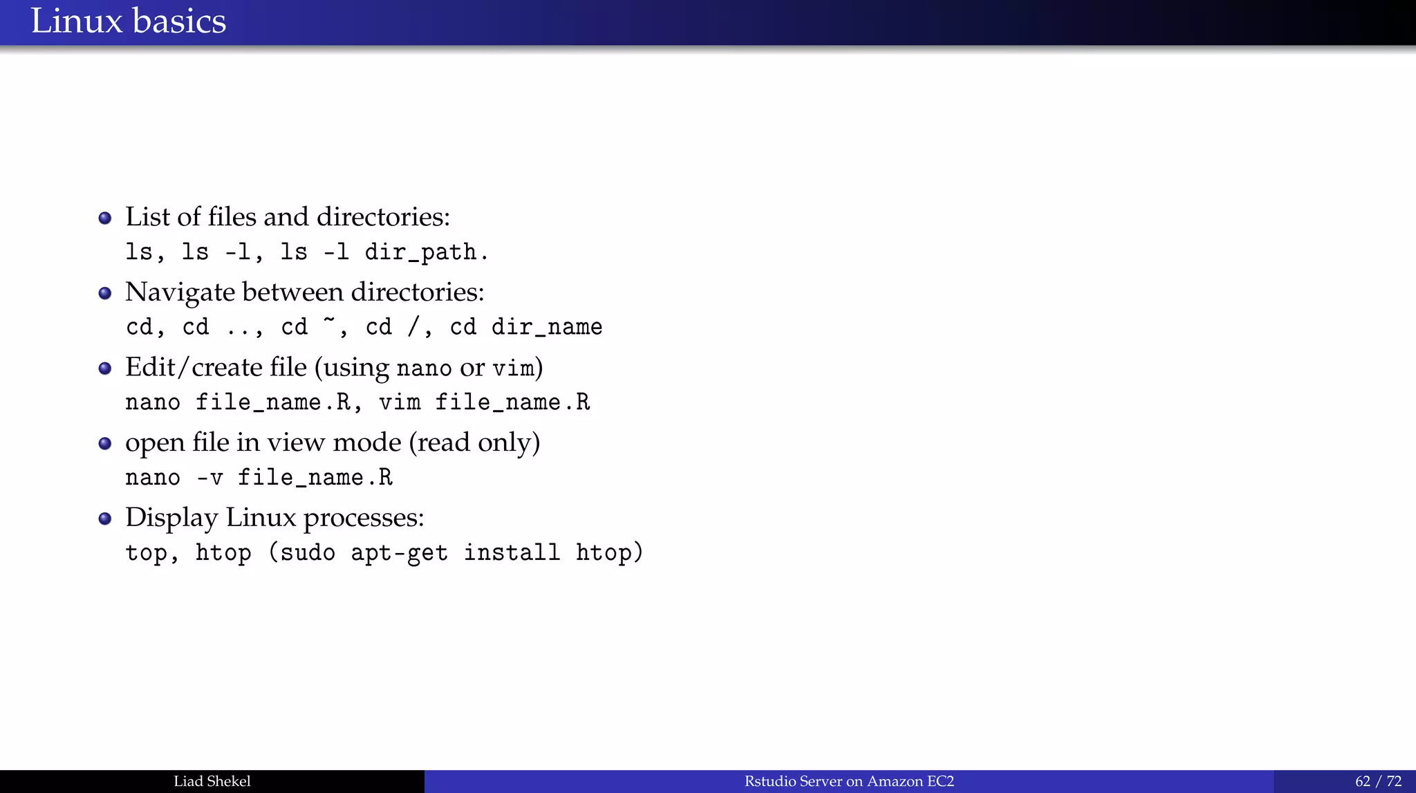 Linux basics
List of ﬁles and directories:
ls, ls -l, ls -l dir_path.
Navigate between directories:
cd, cd .., cd ~, cd /, cd dir_name
Edit/create ﬁle (using nano or vim)
nano file_name.R, vim file_name.R
open ﬁle in view mode (read only)
nano -v file_name.R
Display Linux processes:
top, htop (sudo apt-get install htop)
Liad Shekel Rstudio Server on Amazon EC2 62 / 72
 