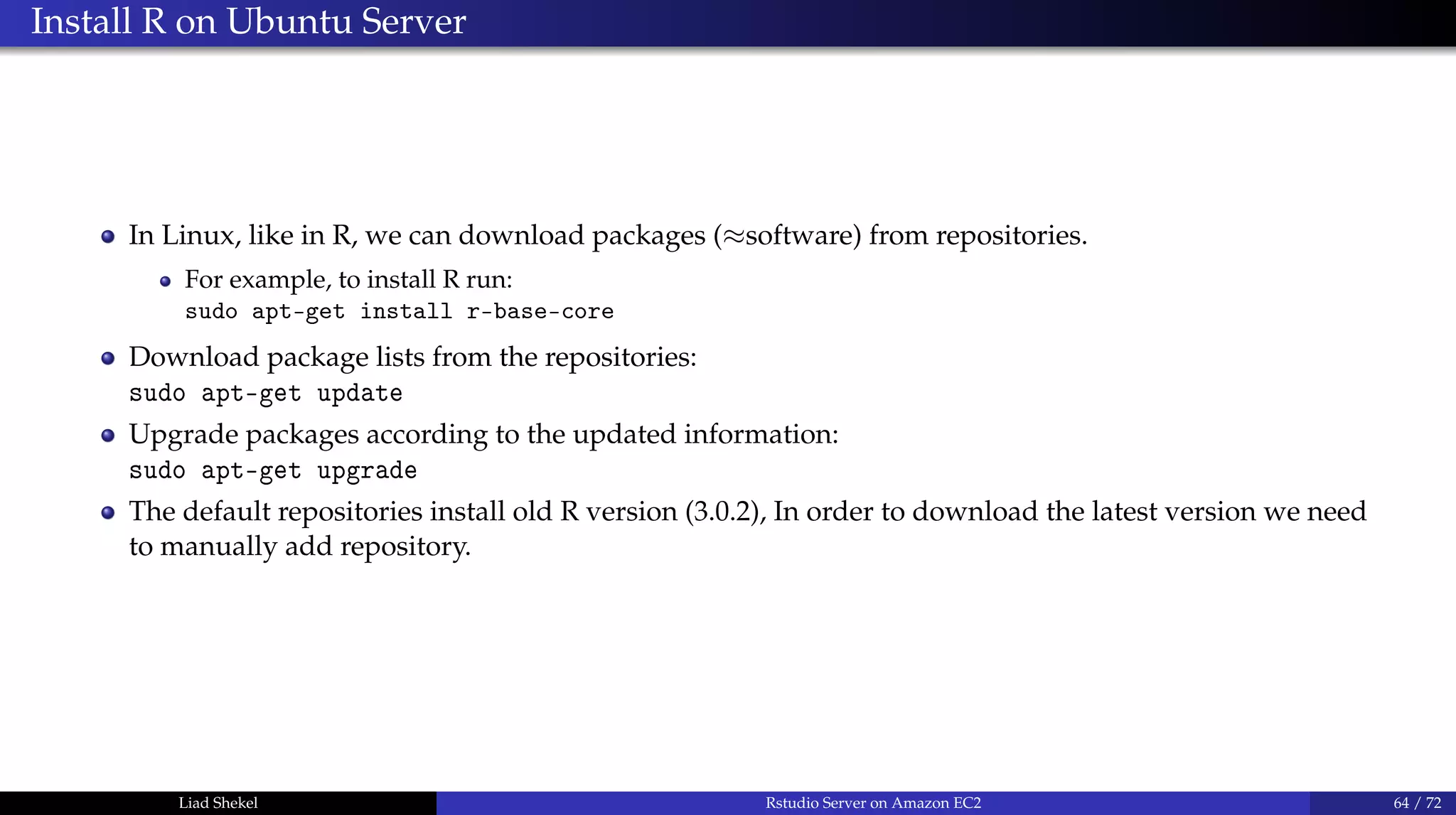 Install R on Ubuntu Server
In Linux, like in R, we can download packages (≈software) from repositories.
For example, to install R run:
sudo apt-get install r-base-core
Download package lists from the repositories:
sudo apt-get update
Upgrade packages according to the updated information:
sudo apt-get upgrade
The default repositories install old R version (3.0.2), In order to download the latest version we need
to manually add repository.
Liad Shekel Rstudio Server on Amazon EC2 64 / 72
 