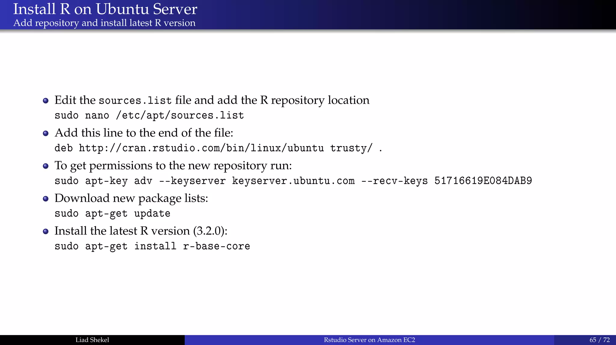 Install R on Ubuntu Server
Add repository and install latest R version
Edit the sources.list ﬁle and add the R repository location
sudo nano /etc/apt/sources.list
Add this line to the end of the ﬁle:
deb http://cran.rstudio.com/bin/linux/ubuntu trusty/ .
To get permissions to the new repository run:
sudo apt-key adv --keyserver keyserver.ubuntu.com --recv-keys 51716619E084DAB9
Download new package lists:
sudo apt-get update
Install the latest R version (3.2.0):
sudo apt-get install r-base-core
Liad Shekel Rstudio Server on Amazon EC2 65 / 72
 