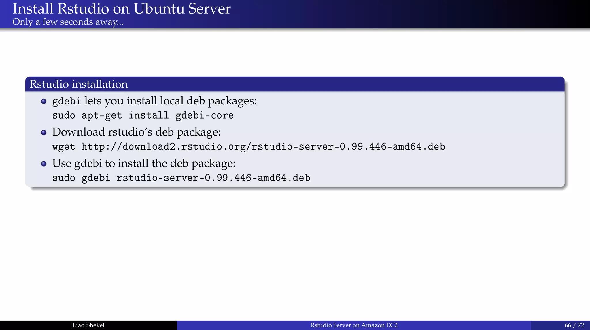 Install Rstudio on Ubuntu Server
Only a few seconds away...
Rstudio installation
gdebi lets you install local deb packages:
sudo apt-get install gdebi-core
Download rstudio’s deb package:
wget http://download2.rstudio.org/rstudio-server-0.99.446-amd64.deb
Use gdebi to install the deb package:
sudo gdebi rstudio-server-0.99.446-amd64.deb
Liad Shekel Rstudio Server on Amazon EC2 66 / 72
 