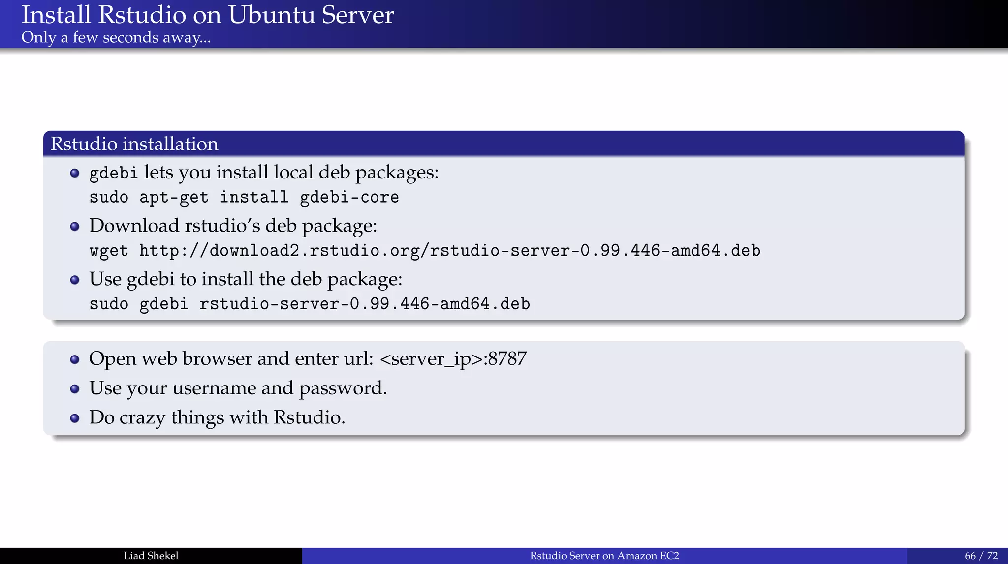 Install Rstudio on Ubuntu Server
Only a few seconds away...
Rstudio installation
gdebi lets you install local deb packages:
sudo apt-get install gdebi-core
Download rstudio’s deb package:
wget http://download2.rstudio.org/rstudio-server-0.99.446-amd64.deb
Use gdebi to install the deb package:
sudo gdebi rstudio-server-0.99.446-amd64.deb
Open web browser and enter url: <server_ip>:8787
Use your username and password.
Do crazy things with Rstudio.
Liad Shekel Rstudio Server on Amazon EC2 66 / 72
 
