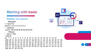 Repetition and sequence
10
##rep()##
 rep(3,10)
Result = 3 3 3 3 3 3 3 3 3 3
• rep(90,9)
result = 90 90 90 90 90 90 90 90 90
##seq()
• Seq (1,100)
= Result
[1] 1 2 3 4 5 6 7 8 9 10 11 12 13 14 15 16 17 18 19
[20] 20 21 22 23 24 25 26 27 28 29 30 31 32 33 34 35 36 37 38
[39] 39 40 41 42 43 44 45 46 47 48 49 50 51 52 53 54 55 56 57
[58] 58 59 60 61 62 63 64 65 66 67 68 69 70 71 72 73 74 75 76
[77] 77 78 79 80 81 82 83 84 85 86 87 88 89 90 91 92 93 94 95
[96] 96 97 98 99 100
 