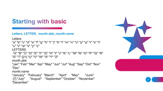Letters, LETTER, month.abb, month.name
12
Letters
"a" "b" "c" "d" "e" "f" "g" "h" "i" "j" "k" "l" "m" "n" "o" "p" "q" "r" "s" "t"
"u" "v" "w" "x" "y" "z"
LETTERS
"A" "B" "C" "D" "E" "F" "G" "H" "I" "J" "K" "L" "M" "N" "O" "P" "Q" "R"
"S" "T" [21] "U" "V" "W" "X" "Y" "Z"
month.abb
"Jan" "Feb" "Mar" "Apr" "May" "Jun" "Jul" "Aug" "Sep" "Oct" "Nov"
"Dec“
month.name
"January" "February" "March" "April" "May" "June"
[7] "July" "August" "September" "October" "November"
"December"
 