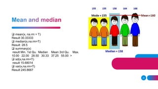 22
 mean(x, na.rm = T)
Result 30.33333
 median(x,na.rm=T)
Result 28.5
 summary(x)
result Min. 1st Qu. Median Mean 3rd Qu. Max.
10.00 22.00 28.50 30.33 37.25 55.00 >
 sd(x,na.rm=T)
result 15.68014
 var(x,na.rm=T)
Result 245.8667
 
