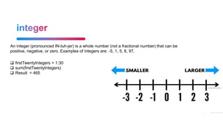 24
An integer (pronounced IN-tuh-jer) is a whole number (not a fractional number) that can be
positive, negative, or zero. Examples of integers are: -5, 1, 5, 8, 97,
 firstTwentyIntegers = 1:30
 sum(firstTwentyIntegers)
 Result = 465
 