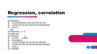 Regression, correlation
 #regression
 y=c(70,65,90,95,110,45,120,140,155,150)
 x=c(80,100,120,140,160,180,200,220,240,280)
 lm(y~x)
Call:
 lm(formula = y ~ x)
 Coefficients:
 (Intercept) x
 24.7944 0.4605
 #correclation
 y=c(70,65,90,95,110,45,120,140,155,150)
 x=c(80,100,120,140,160,180,200,220,240,280)
 cor(x,y)
 0.7843481
 