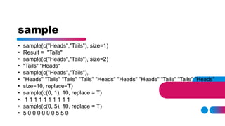 sample
• sample(c("Heads","Tails"), size=1)
• Result = "Tails"
• sample(c("Heads","Tails"), size=2)
• "Tails" "Heads"
• sample(c("Heads","Tails"),
• "Heads" "Tails" "Tails" "Tails" "Heads" "Heads" "Heads" "Tails" "Tails" "Heads"
• size=10, replace=T)
• sample(c(0, 1), 10, replace = T)
• 1 1 1 1 1 1 1 1 1 1
• sample(c(0, 5), 10, replace = T)
• 5 0 0 0 0 0 0 5 5 0
 