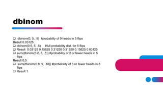 dbinom
 dbinom(0, 5, .5) #probabilty of 0 heads in 5 flips
Result 0.03125
 dbinom(0:5, 5, .5) #full probability dist. for 5 flips
 Result 0.03125 0.15625 0.31250 0.31250 0.15625 0.03125
 sum(dbinom(0:2, 5, .5)) #probability of 2 or fewer heads in 5
flips
Result 0.5
 sum(dbinom(0:8, 9, .10)) #probability of 6 or fewer heads in 8
flips
 Result 1
 