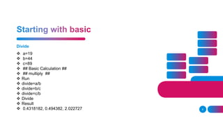 Divide
8
 a=19
 b=44
 c=89
 ## Basic Calculation ##
 ## multiply ##
 Run
 divide=a/b
 divide=b/c
 divide=c/b
 Divide
 Result
 0.4318182, 0.494382, 2.022727
 