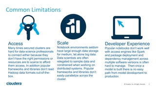 5© Cloudera, Inc. All rights reserved.
Common Limitations
Access
Many times secured clusters are
hard for data science professionals
to connect either because they
don’t have the right permissions or
resources are to scarce to afford
them access. In addition popular
frameworks and libraries don’t read
Hadoop data formats out-of-the-
box.
Scale
Notebook environments seldom
have large enough data storage
for medium, let alone big data.
Data scientists are often
relegated to sample data and
constrained when working on
distributed systems. Popular
frameworks and libraries don’t
easily parallelize across the
cluster.
Developer Experience
Popular notebooks don’t work well
with access engines like Spark
and package deployment and
dependency management across
multiple software versions is often
hard to manage. Then once a
model is built there is no easy
path from model development to
production
 