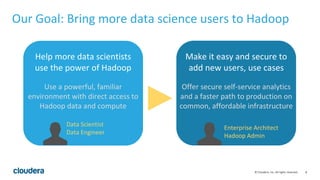 8© Cloudera, Inc. All rights reserved.
Our Goal: Bring more data science users to Hadoop
Help more data scientists
use the power of Hadoop
Use a powerful, familiar
environment with direct access to
Hadoop data and compute
Data Scientist
Data Engineer
Make it easy and secure to
add new users, use cases
Offer secure self-service analytics
and a faster path to production on
common, affordable infrastructure
Enterprise Architect
Hadoop Admin
 
