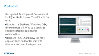 9© Cloudera, Inc. All rights reserved.
R Studio
• Integrated Development Environment
for R (i.e. like Eclipse or Visual Studio but
for R)
• Runs on the Desktop (Windows, OSX,
Linux) or over the Web as a server to
enable shared resources and
collaboration
• Released in 2012 and now the most
popular front-end for R users with
thousands of downloads per day
 