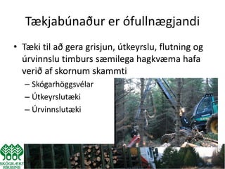 Tækjabúnaður er ófullnægjandi
• Tæki til að gera grisjun, útkeyrslu, flutning og
  úrvinnslu timburs sæmilega hagkvæma hafa
  verið af skornum skammti
  – Skógarhöggsvélar
  – Útkeyrslutæki
  – Úrvinnslutæki
 