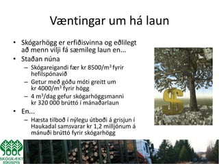 Væntingar um há laun
• Skógarhögg er erfiðisvinna og eðlilegt
  að menn vilji fá sæmileg laun en...
• Staðan núna
   – Skógareigandi fær kr 8500/m3 fyrir
     hefilspónavið
   – Getur með góðu móti greitt um
     kr 4000/m3 fyrir högg
   – 4 m3/dag gefur skógarhöggsmanni
     kr 320 000 brúttó í mánaðarlaun
• En...
   – Hæsta tilboð í nýlegu útboði á grisjun í
     Haukadal samsvarar kr 1,2 milljónum á
     mánuði brúttó fyrir skógarhögg
 