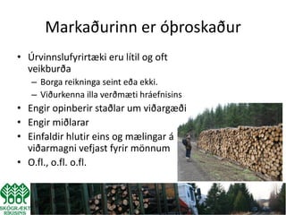Markaðurinn er óþroskaður
• Úrvinnslufyrirtæki eru lítil og oft
  veikburða
   – Borga reikninga seint eða ekki.
   – Viðurkenna illa verðmæti hráefnisins
• Engir opinberir staðlar um viðargæði
• Engir miðlarar
• Einfaldir hlutir eins og mælingar á
  viðarmagni vefjast fyrir mönnum
• O.fl., o.fl. o.fl.
 