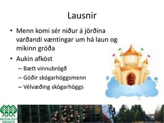 Lausnir
• Menn komi sér niður á jörðina
  varðandi væntingar um há laun og
  mikinn gróða
• Aukin afköst
  – Bætt vinnubrögð
  – Góðir skógarhöggsmenn
  – Vélvæðing skógarhöggs
 