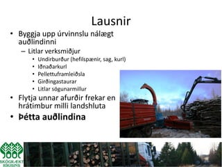 Lausnir
• Byggja upp úrvinnslu nálægt
  auðlindinni
   – Litlar verksmiðjur
      •   Undirburður (hefilspænir, sag, kurl)
      •   Iðnaðarkurl
      •   Pellettuframleiðsla
      •   Girðingastaurar
      •   Litlar sögunarmillur
• Flytja unnar afurðir frekar en
  hrátimbur milli landshluta
• Þétta auðlindina
 
