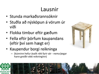 Lausnir
• Stunda markaðsrannsóknir
• Stuðla að nýsköpun á vörum úr
  viði
• Flokka timbur eftir gæðum
• Fella eftir þörfum kaupandans
  (eftir því sem hægt er)
• Kaupendur borgi reikninga
  – (kúnninn hefur ávallt rétt fyrir sér - nema þegar
    hann greiðir ekki reikninginn)
 