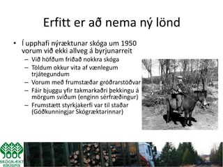 Erfitt er að nema ný lönd
• Í upphafi nýræktunar skóga um 1950
  vorum við ekki allveg á byrjunarreit
   – Við höfðum friðað nokkra skóga
   – Töldum okkur vita af vænlegum
     trjátegundum
   – Vorum með frumstæðar gróðrarstöðvar
   – Fáir bjuggu yfir takmarkaðri þekkingu á
     mörgum sviðum (enginn sérfræðingur)
   – Frumstætt styrkjakerfi var til staðar
     (Góðkunningjar Skógræktarinnar)
 