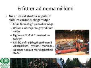 Erfitt er að nema ný lönd
• Nú erum við stödd á svipuðum
  slóðum varðandi skógarnytjar
  – Erum farin að grisja nokkra skóga
  – Höfum einhverjar hugmyndir um
    nytjar
  – Eigum svolítið af frumstæðum
    tækjum
  – Fáir búa yfir sérfræðiþekkingu á
    viðargæðum, -nytjum, -markaði...
  – Tæplega nokkuð markaðskerfi til
    staðar
 