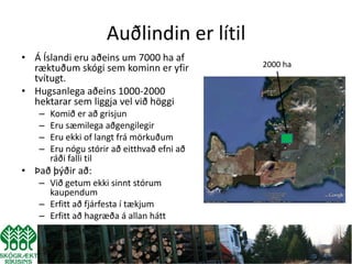 Auðlindin er lítil
• Á Íslandi eru aðeins um 7000 ha af
  ræktuðum skógi sem kominn er yfir          2000 ha
  tvítugt.
• Hugsanlega aðeins 1000-2000
  hektarar sem liggja vel við höggi
   –   Komið er að grisjun
   –   Eru sæmilega aðgengilegir
   –   Eru ekki of langt frá mörkuðum
   –   Eru nógu stórir að eitthvað efni að
       ráði falli til
• Það þýðir að:
   – Við getum ekki sinnt stórum
     kaupendum
   – Erfitt að fjárfesta í tækjum
   – Erfitt að hagræða á allan hátt
 