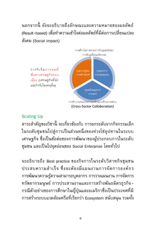 Goals
มุ่งหวังที่จะให้ผู้เข้าอบรมมีหลักที่จะพิจารณาความสาคัญของ
ประเด็นปัญหาของสังคมกับความเหมาะสมของกิจการและการ
ทางานของฝ่ายกิจการเพื่อสังคม ยกระดับความรู้เกี่ยวกับรูปแบบ
ขั้นตอน และเทคนิคการพัฒนางานความร่วมมือ รวมทั้งการ
ปรับเปลี่ยนยุทธศาสตร์ในระดับองค์กร
Sustainability Management
สาระสาคัญของวิชานี้ จะเกี่ยวข้องกับ ประเด็นท้าทายของเศรษฐกิจ
และสังคมของโลกทั้งในอดีต ปัจจุบัน และอนาคตกับวิวัฒนาการ
ของแนวคิดการพัฒนาอย่างยั่งยืน การแปรผลสู่การปฏิบัติตาม
มาตรการต่างๆ ทั้งด้านสิ่งแวดล้อม เศรษฐกิจ และสังคม ทั้งที่
เป็นไปตามนโยบายของรัฐ และมาตรการการสร้างมาตรฐานสากล
(Standardization)
จะอธิบายถึงการนาเอาแนวคิดว่าด้วยการพัฒนาอย่างยั่งยืนไปใช้
เป็นยุทธศาสตร์การจัดการเศรษฐกิจทั้งในระดับมหภาคและจุลภาค
ที่นาเอาประเด็นของสังคมที่ไม่ได้รับการแก้ไขตามกลไกปกติไปนับ
รวมเป็นโจทย์สาคัญ รวมทั้งมุ่งอธิบายถึงแนวคิดใหม่ๆ ที่รองรับต่อ
การดาเนินตามยุทธศาสตร์นี้ เช่น Inclusive growth, Linked Economy,
Social Enterprise (SE), Social Business (SB) and Creating Shared
Value (CSV) นอกจากนี้ ยังจะอธิบายถึงลักษณะและความหมายของ
ผลลัพธ์ (Result-based) เพื่อทาความเข้าใจต่อผลลัพธ์ที่มีต่อการ
เปลี่ยนแปลงสังคม (Social impact)
9
 