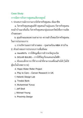 ยุทธศาสตร์การเปลี่ยนแปลงโดยรัฐ (State-led policy) การเปลี่ยน
ทิศทางของธุรกิจสู่ประเด็นทางสังคมของ Shell, Nestle’, Unilever
การเกิดองค์กรใหม่ๆ แบบเครือข่ายของ Shared Value Initiative
และการจัดการข้อมูลความรู้แบบ Non-peer review ของ Stanford
Social Innovation Review
การอบรมประจาเดือนมิถุนายน – กรกฎาคม 2560
รุ่นที่ 2 :
วันศุกร์ที่ 30 มิถุนายน (เวลา 18.00-21.00 น.)
วันเสาร์ที่ 1 กรกฎาคม (เวลา 09.00-16.00 น.)
วันอาทิตย์ที่ 2 กรกฎาคม (เวลา 09.00-12.00 น.)
Case Study
การจัดการกิจการเพื่อสังคมเชิงกลยุทธ์
1. วิสาหกิจชุมชนศูนย์ข้าวชุมชนบ้านอุ่มแสง – การผลิตข้าวหอม
มะลิแบบอินทรีย์ที่ได้รับมาตรฐานสากล จนสามารถสร้างเป็น
มูลค่าเพิ่มทางการตลาด
2. โครงการชุมชนเข้มแข็ง (Project Shakti) การพัฒนาตลาดและ
เศรษฐกิจในพื้นที่ใหม่ของบริษัทยูนิลีเวอร์ในอินเดีย
3. การจัดตั้งโรงงานเพื่อการผลิตระบบน้าหยด – การจัดการ
ชลประทานสาหรับเกษตรกรรายย่อย (Small-plot farmer) ของ
บริษัท ดริพเทค จากัด บริษัทที่จัดตั้งด้วยความร่วมมือของกองทุน
เพื่อสังคมในตลาดหลักทรัพย์ (กองทุนโฆษสลา อิมแพค)
11
 