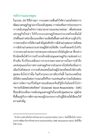 หลักการและเหตุผล
ในระยะ 20 ปีที่ผ่านมา กระแสความตื่นตัวให้ความสนใจต่อการ
พัฒนาเศรษฐกิจฐานรากในระดับชุมชน การส่งเสริมการประกอบการ
การสนับสนุนในกิจการขนาดกลางและขนาดย่อม1
เพื่อต่อยอด
เศรษฐกิจใหม่ๆ ให้กับระบบเศรษฐกิจของประเทศไทยนั้นได้
เกิดขึ้นอย่างต่อเนื่องและมีความเข้มข้นขึ้นตามลาดับควบคู่ไปกับ
การยกระดับการให้ความสาคัญต่อสิทธิการมีส่วนร่วมของภาคสังคม
การมีส่วนร่วมของประชาชนผู้มีส่วนได้เสีย รวมทั้งสอดรับไปกับ
การกระจายอานาจการปกครองจากส่วนกลางไปยังภูมิภาค ซึ่งกล่าว
อีกนัยหนึ่งได้ว่าการสร้างกลไกสนับสนุนเศรษฐกิจรายย่อยต่างๆ
ข้างต้น ก็เปรียบเสมือนการกระจายความสามารถในการเข้าถึง
แหล่งทุนและโอกาสทางเศรษฐกิจจากส่วนกลางไปยังท้องถิ่นจาก
เมืองไปยังชนบท จากระดับของคนในส่วนผู้นาของสังคมไปยังระดับ
ชุมชน ยิ่งไปกว่านั้น ในห้วงระยะเวลาเดียวกันนี้ ในประเทศไทย
ยังให้ความสนใจต่อการรณรงค์ให้กิจการเอกชนเข้ามาร่วมรับผิดชอบ
ต่อการจัดการแก้ไขปัญหาของสังคมหรือที่รู้จักกันโดยทั่วไปว่า
“ความรับผิดชอบต่อสังคม” (Corporate Social Responsibility : CSR)
ซึ่งจะมีประเด็นการสนับสนุนเศรษฐกิจในระดับชุมชนรวม อยู่ด้วย
ซึ่งขึ้นอยู่กับการพิจารณาของผู้ประกอบการกับผู้มีส่วนได้เสียจะให้
ความสาคัญ
1
สานักงานส่งเสริมวิสาหกิจขนาดกลางและขนาดย่อม (สสว.) จัดตั้งขึ้นในปี 2543
ธนาคารพัฒนาวิสาหกิจขนาดกลางและขนาดย่อม (SME Development Bank) จัดตั้งขึ้น
ในปี 2545
1
 
