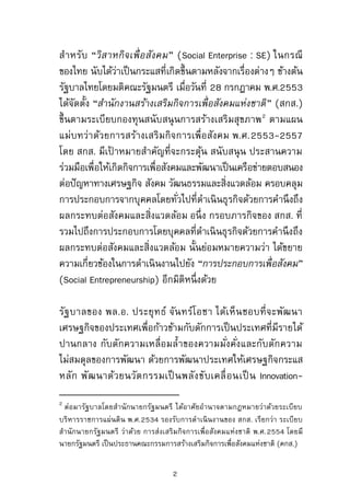 สาหรับ “วิสาหกิจเพื่อสังคม” (Social Enterprise : SE) ในกรณี
ของไทย นับได้ว่าเป็นกระแสที่เกิดขึ้นตามหลังจากเรื่องต่างๆ ข้างต้น
รัฐบาลไทยโดยมติคณะรัฐมนตรี เมื่อวันที่ 28 กรกฎาคม พ.ศ.2553
ได้จัดตั้ง “สานักงานสร้างเสริมกิจการเพื่อสังคมแห่งชาติ” (สกส.)
ขึ้นตามระเบียบกองทุนสนับสนุนการสร้างเสริมสุขภาพ2
ตามแผน
แม่บทว่าด้วยการสร้างเสริมกิจการเพื่อสังคม พ.ศ.2553-2557
โดย สกส. มีเป้ าหมายสาคัญที่จะกระตุ้น สนับสนุน ประสานความ
ร่วมมือเพื่อให้เกิดกิจการเพื่อสังคมและพัฒนาเป็นเครือข่ายตอบสนอง
ต่อปัญหาทางเศรษฐกิจ สังคม วัฒนธรรมและสิ่งแวดล้อม ครอบคลุม
การประกอบการจากบุคคลโดยทั่วไปที่ดาเนินธุรกิจด้วยการคานึงถึง
ผลกระทบต่อสังคมและสิ่งแวดล้อม อนึ่ง กรอบภารกิจของ สกส. ที่
รวมไปถึงการประกอบการโดยบุคคลที่ดาเนินธุรกิจด้วยการคานึงถึง
ผลกระทบต่อสังคมและสิ่งแวดล้อม นั้นย่อมหมายความว่า ได้ขยาย
ความเกี่ยวข้องในการดาเนินงานไปยัง “การประกอบการเพื่อสังคม”
(Social Entrepreneurship) อีกมิติหนึ่งด้วย
รัฐบาลของ พล.อ. ประยุทธ์ จันทร์โอชา ได้เห็นชอบที่จะพัฒนา
เศรษฐกิจของประเทศเพื่อก้าวข้ามกับดักการเป็นประเทศที่มีรายได้
ปานกลาง กับดักความเหลื่อมล้าของความมั่งคั่งและกับดักความ
ไม่สมดุลของการพัฒนา ด้วยการพัฒนาประเทศให้เศรษฐกิจกระแส
หลัก พัฒนาด้วยนวัตกรรมเป็ นพลังขับเคลื่อนเป็ น Innovation-
2
ต่อมารัฐบาลโดยสานักนายกรัฐมนตรี ได้อาศัยอานาจตามกฎหมายว่าด้วยระเบียบ
บริหารราชการแผ่นดิน พ.ศ.2534 รองรับการดาเนินงานของ สกส. เรียกว่า ระเบียบ
สานักนายกรัฐมนตรี ว่าด้วย การส่งเสริมกิจการเพื่อสังคมแห่งชาติ พ.ศ.2554 โดยมี
นายกรัฐมนตรี เป็นประธานคณะกรรมการสร้างเสริมกิจการเพื่อสังคมแห่งชาติ (คกส.)
2
 