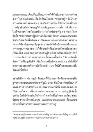 Driven Industry เพื่อปรับเปลี่ยนประเทศให้ก้าวไปตาม “ประเทศไทย
4.0” ในขณะเดียวกัน ก็ผลักดันนโยบาย “ประชารัฐ” ให้นาเอา
ความสามารถในด้านต่างๆ ของกิจการเอกชน ไปร่วมกับกลไกของ
ภาครัฐ เพื่อพัฒนาเศรษฐกิจในระดับฐานราก รวมทั้งการดาเนินงาน
ในด้านต่างๆ โดยมีคณะทางานว่าด้วยประชารัฐ 13 คณะ มีการ
จัดตั้ง “บริษัทประชารัฐรักสามัคคีจังหวัด จากัด” และนาเอาแนวคิด
ว่าด้วยวิสาหกิจเพื่อสังคม มาเป็นแนวทางในการดาเนินงานชักชวน
เอกชนให้มาร่วมลงทุนกับชุมชน (โดยจากัดสิทธิและการปันผลของ
การลงทุนภาคเอกชน-มุ่งให้ความสาคัญต่อการจัดการโดยชุมชน
เป็นหลัก) และออกพระราชกฤษฎีกาเพื่อยกเว้นภาษีแก่ธุรกิจที่
ประกอบกิจการตามกรอบเกณฑ์ที่กาหนดขึ้นเป็น “วิสาหกิจเพื่อ
สังคม”3
(เป็นธุรกิจที่ดาเนินกิจการเพื่อสังคม และนาเอากาไรที่ได้
จากการประกอบกิจการไม่น้อยกว่า 70% ไปใช้ในการลงทุนเพื่อ
สังคมต่อไปอีก)
อย่างไรก็ตาม ปรากฏว่า ในขณะที่รัฐบาลเร่งรัดพัฒนาเศรษฐกิจ
ฐานรากตามแนวทางประชารัฐนั้น สกส. ซึ่งเป็นองค์กรที่รณรงค์
แนวคิดว่าด้วยวิสาหกิจเพื่อสังคมมาก่อนหน้านี้ ต้องยุติตัวเองลง
เป็นการชั่วคราว เนื่องจากต้องรอการตราพระราชบัญญัติจัดตั้ง
องค์กร จึงทาให้การดาเนินกิจการวิสาหกิจเพื่อสังคมตามนโยบายของ
รัฐบาล ขาดองค์กรสนับสนุน (Supporting Organization) โดยเฉพาะ
อย่างยิ่งในด้านวิชาการและการจัดการความรู้
3
พระราชกฤษฎีกา ออกตามความในประมวลรัษฎากรว่าด้วยการยกเว้นรัษฎากร (ฉบับที่
621) พ.ศ.2559 ประกาศกิจจานุเบกษา 30 สิงหาคม 2559
3
 