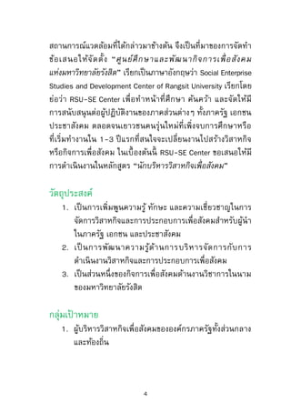 สถานการณ์แวดล้อมที่ได้กล่าวมาข้างต้น จึงเป็นที่มาของการจัดทา
ข้อเสนอให้จัดตั้ง “ศูนย์ศึกษาและพัฒนากิจการเพื่ อสังคม
แห่งมหาวิทยาลัยรังสิต” เรียกเป็นภาษาอังกฤษว่า Social Enterprise
Studies and Development Center of Rangsit University เรียกโดย
ย่อว่า RSU-SE Center เพื่อทาหน้าที่ศึกษา ค้นคว้า และจัดให้มี
การสนับสนุนต่อผู้ปฏิบัติงานของภาคส่วนต่างๆ ทั้งภาครัฐ เอกชน
ประชาสังคม ตลอดจนเยาวชนคนรุ่นใหม่ที่เพิ่งจบการศึกษาหรือ
ที่เริ่มทางานใน 1-3 ปีแรกที่สนใจจะเปลี่ยนงานไปสร้างวิสาหกิจ
หรือกิจการเพื่อสังคม ในเบื้องต้นนี้ RSU-SE Center ขอเสนอให้มี
การดาเนินงานในหลักสูตร “นักบริหารวิสาหกิจเพื่อสังคม”
วัตถุประสงค์
1. เป็นการเพิ่มพูนความรู้ ทักษะ และความเชี่ยวชาญในการ
จัดการวิสาหกิจและการประกอบการเพื่อสังคมสาหรับผู้นา
ในภาครัฐ เอกชน และประชาสังคม
2. เป็ นการพัฒนาความรู้ด้านการบริหารจัดการกับการ
ดาเนินงานวิสาหกิจและการประกอบการเพื่อสังคม
3. เป็นส่วนหนึ่งของกิจการเพื่อสังคมด้านงานวิชาการในนาม
ของมหาวิทยาลัยรังสิต
4
 