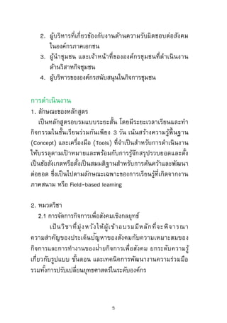 กลุ่มเป้ าหมาย
1. ผู้บริหารวิสาหกิจเพื่อสังคมขององค์กรภาครัฐทั้งส่วนกลาง
และท้องถิ่น
2. ผู้บริหารที่เกี่ยวข้องกับงานด้านความรับผิดชอบต่อสังคม
ในองค์กรภาคเอกชน
3. ผู้นาชุมชน และเจ้าหน้าที่ขององค์กรชุมชนที่ดาเนินงาน
ด้านวิสาหกิจชุมชน
4. ผู้บริหารขององค์กรสนับสนุนในกิจการชุมชน
การดาเนินงาน
1. ลักษณะของหลักสูตร
เป็นหลักสูตรอบรมแบบระยะสั้น โดยมีระยะเวลาเรียนและทา
กิจกรรมในชั้นเรียนร่วมกันเพียง 3 วัน เน้นสร้างความรู้พื้ นฐาน
(Concept) และเครื่องมือ (Tools) ที่จาเป็นสาหรับการดาเนินงาน
ให้บรรลุตามเป้ าหมายและพร้อมกับการรู้จักสรุปรวบยอดและตั้ง
เป็นข้อสังเกตหรือตั้งเป็นสมมติฐานสาหรับการค้นคว้าและพัฒนา
ต่อยอด ซึ่งเป็นไปตามลักษณะเฉพาะของการเรียนรู้ที่เกิดจากงาน
ภาคสนาม หรือ Field-based learning
2. หมวดวิชา
2.1 การจัดการกิจการเพื่อสังคมเชิงกลยุทธ์
เป็นวิชาที่มุ่งหวังให้ผู้เข้าอบรมมีหลักที่จะพิจารณา
ความสาคัญของประเด็นปัญหาของสังคมกับความเหมาะสมของ
กิจการและการทางานของฝ่ายกิจการเพื่อสังคม ยกระดับความรู้
5
 