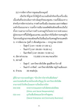 เกี่ยวกับรูปแบบ ขั้นตอน และเทคนิคการพัฒนางานความร่วมมือ
รวมทั้งการปรับเปลี่ยนยุทธศาสตร์ในระดับองค์กร
2.2 การจัดการกิจการชุมชนเชิงกลยุทธ์
เป็นวิชาที่มุ่งหวังให้ผู้เข้าอบรมมีหลักคิดหรือเครื่องมือ
เบื้องต้นที่จะประเมินการดาเนินธุรกิจของชุมชน รวมทั้งมีแนวทาง
สาหรับการจัดการเร่งด่วน การสร้างเครื่องมือ Checklist และการ
พัฒนาองค์กรในระยะกลาง รวมทั้งการอธิบายผลลัพธ์ต่อสังคมซึ่ง
จะเป็นไปทั้งความสามารถในการสร้างเศรษฐกิจใหม่จากภาคส่วน
ของผู้ประกอบการที่ไม่ใช่รัฐและเอกชน และเป็นการริเริ่มจัดการ
เศรษฐกิจไปจากระดับฐานรากของสังคมที่จะไปเชื่อมโยงกับเศรษฐกิจ
กระแสหลัก
3. การจัดอบรม รุ่นที่ 2 เดือนมิถุนายน – กรกฎาคม 2560
- วันศุกร์ (เวลา 18.00-21.00 น.)
- วันเสาร์ (เวลา 09.00-16.00 น.)
- วันอาทิตย์ (เวลา 09.00-12.00 น.)
4. อัตราค่าอบรม 15,000 บาท/คน/หมวดวิชา
5. สถานที่
- วันศุกร์ : มหาวิทยาลัยรังสิต ศูนย์ศึกษาวิภาวดี
- วันเสาร์-อาทิตย์ : มหาวิทยาลัยรังสิต
หมู่บ้านเมืองเอก
6. จานวน 30 คนต่อรุ่น
6
 