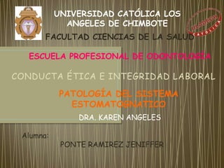 UNIVERSIDAD CATÓLICA LOS
             ANGELES DE CHIMBOTE
       FACULTAD CIENCIAS DE LA SALUD

  ESCUELA PROFESIONAL DE ODONTOLOGÍA

CONDUCTA ÉTICA E INTEGRIDAD LABORAL

           PATOLOGÍA DEL SISTEMA
             ESTOMATOGNATICO
               DRA. KAREN ANGELES

 Alumna:
            PONTE RAMIREZ JENIFFER
 