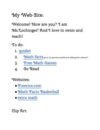 My Web-Site:
Welcome! How are you? I am
Ms.Lochinger! And I love to swim and
teach!
To do:
1. quizlet
2. Math facts go on 25 questions and first do adding then subtract!
3. Free Math Games
4. Go Read
Websites:
●Freerice.com
●Math Facts Basketball
●extra math
Clip Art:
 