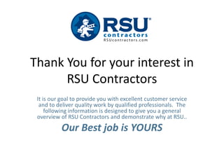 Thank You for your interest in
      RSU Contractors
 It is our goal to provide you with excellent customer service
  and to deliver quality work by qualified professionals. The
     following information is designed to give you a general
 overview of RSU Contractors and demonstrate why at RSU..
          Our Best job is YOURS
 