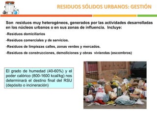 RESIDUOS SÓLIDOS URBANOS: GESTIÓN
Son residuos muy heterogéneos, generados por las actividades desarrolladas
en los núcleos urbanos o en sus zonas de influencia. Incluye:
-Residuos domiciliarios
-Residuos comerciales y de servicios.
-Residuos de limpiezas calles, zonas verdes y mercados.
-Residuos de construcciones, demoliciones y obras viviendas (escombros)

El grado de humedad (40-60%) y el
poder calórico (800-1600 kcal/kg) nos
determinará el destino final del RSU
(depósito o incineración)

 
