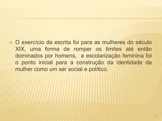 O exercício da escrita foi para as mulheres do século
XIX, uma forma de romper os limites até então
dominados por homens, a escolarização feminina foi
o ponto inicial para a construção da identidade da
mulher como um ser social e político.
11
 