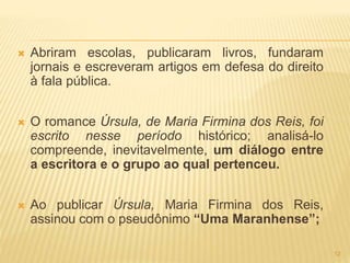  Abriram escolas, publicaram livros, fundaram
jornais e escreveram artigos em defesa do direito
à fala pública.
 O romance Úrsula, de Maria Firmina dos Reis, foi
escrito nesse período histórico; analisá-lo
compreende, inevitavelmente, um diálogo entre
a escritora e o grupo ao qual pertenceu.
 Ao publicar Úrsula, Maria Firmina dos Reis,
assinou com o pseudônimo “Uma Maranhense”;
12
 