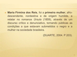  Maria Firmina dos Reis, foi a primeira mulher, afro-
descendente, nordestina e de origem humilde, a
relatar no romance Úrsula (1859), através de um
discurso crítico e denunciativo, tornando públicas as
condições a que estavam submetidos o negro e a
mulher na sociedade brasileira.
(DUARTE, 2004. P 203).
14
 