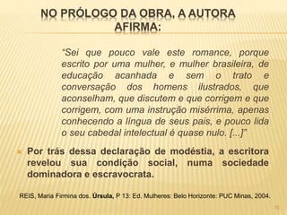 NO PRÓLOGO DA OBRA, A AUTORA
AFIRMA:
“Sei que pouco vale este romance, porque
escrito por uma mulher, e mulher brasileira, de
educação acanhada e sem o trato e
conversação dos homens ilustrados, que
aconselham, que discutem e que corrigem e que
corrigem, com uma instrução misérrima, apenas
conhecendo a língua de seus pais, e pouco lida
o seu cabedal intelectual é quase nulo. [...]”
 Por trás dessa declaração de modéstia, a escritora
revelou sua condição social, numa sociedade
dominadora e escravocrata.
REIS, Maria Firmina dos. Úrsula, P 13: Ed. Mulheres: Belo Horizonte: PUC Minas, 2004.
16
 